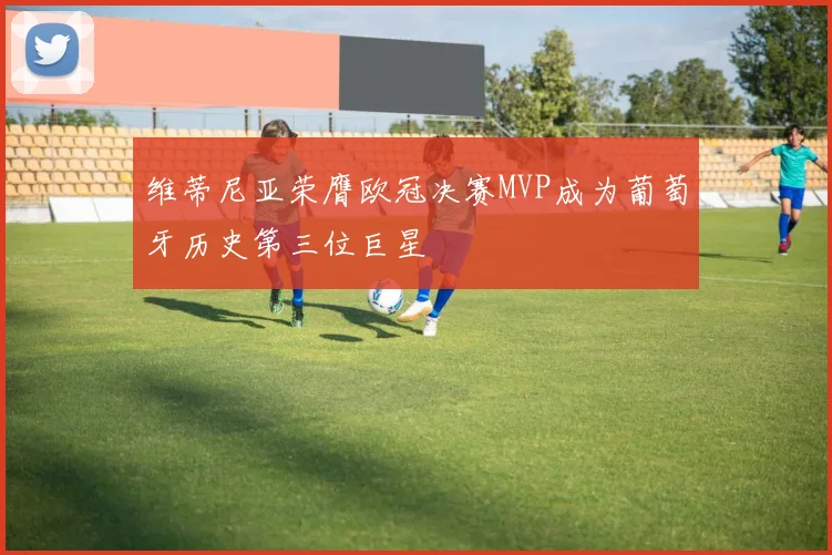 维蒂尼亚荣膺欧冠决赛MVP成为葡萄牙历史第三位巨星