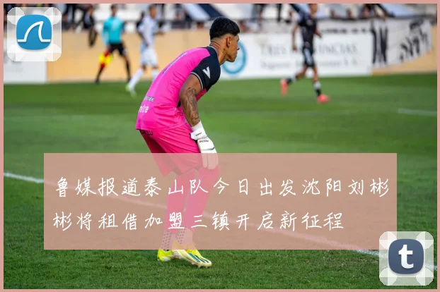 鲁媒报道泰山队今日出发沈阳刘彬彬将租借加盟三镇开启新征程