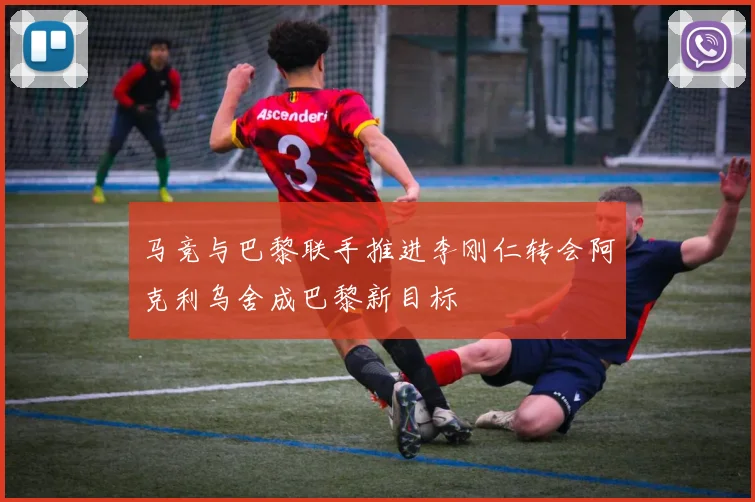 马竞与巴黎联手推进李刚仁转会阿克利乌舍成巴黎新目标