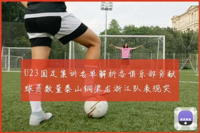 U23国足集训名单解析各俱乐部贡献球员数量泰山铜梁龙浙江队表现突出
