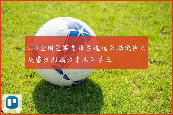 CBA全明星赛首周票选结果揭晓徐杰赵睿分别成为南北区票王