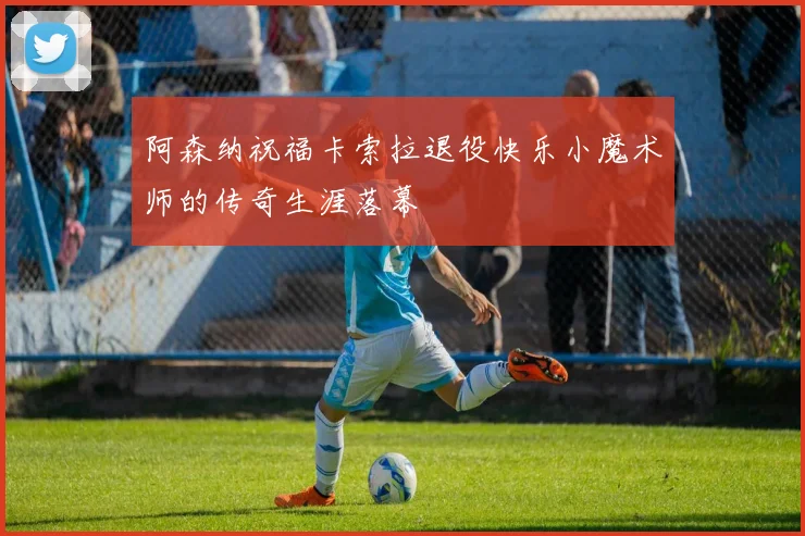 阿森纳祝福卡索拉退役快乐小魔术师的传奇生涯落幕
