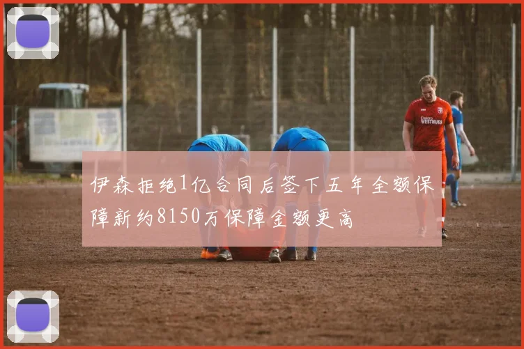 伊森拒绝1亿合同后签下五年全额保障新约8150万保障金额更高