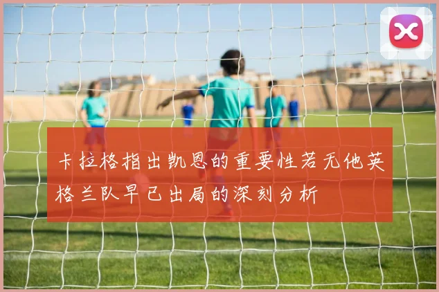 卡拉格指出凯恩的重要性若无他英格兰队早已出局的深刻分析