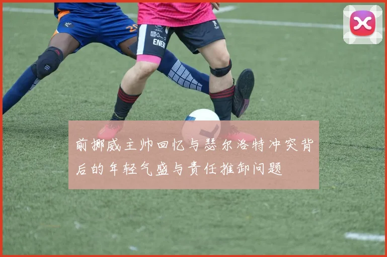 前挪威主帅回忆与瑟尔洛特冲突背后的年轻气盛与责任推卸问题
