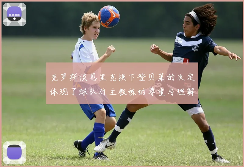 克罗斯谈恩里克换下登贝莱的决定体现了球队对主教练的尊重与理解