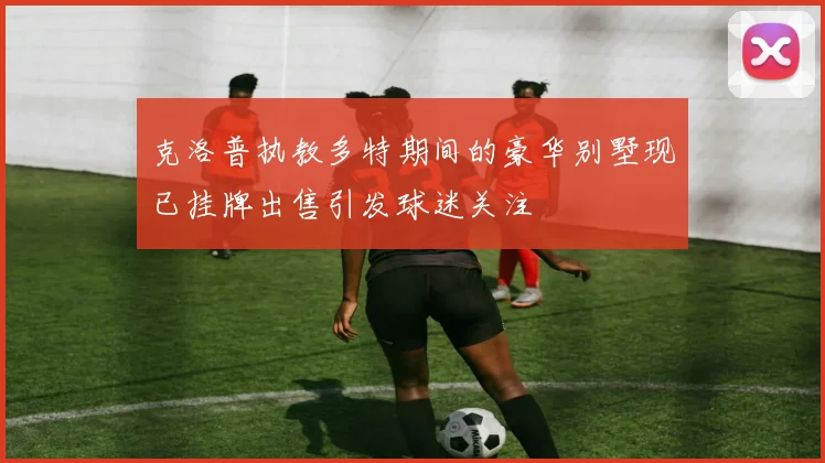 克洛普执教多特期间的豪华别墅现已挂牌出售引发球迷关注