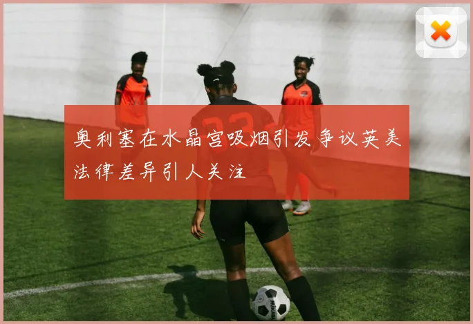 奥利塞在水晶宫吸烟引发争议英美法律差异引人关注