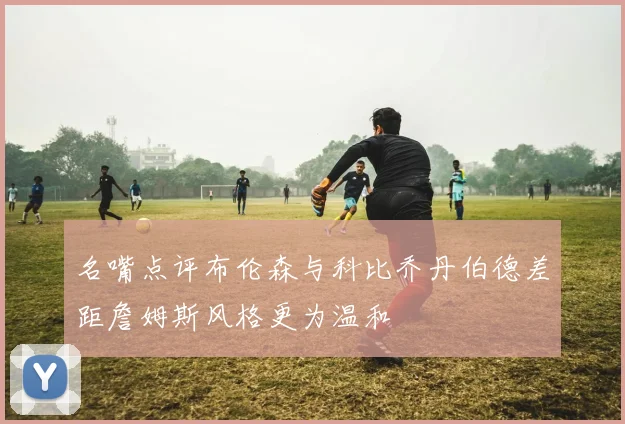 名嘴点评布伦森与科比乔丹伯德差距詹姆斯风格更为温和
