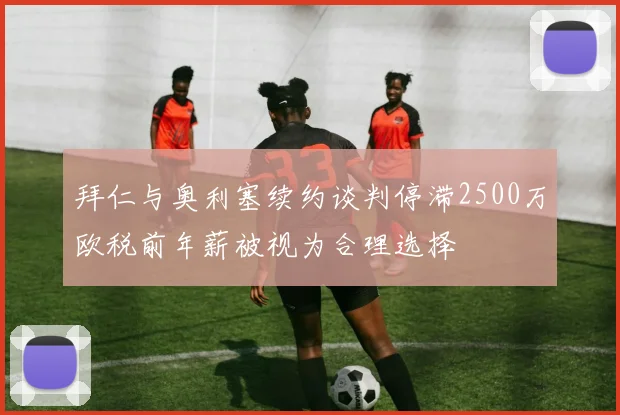 拜仁与奥利塞续约谈判停滞2500万欧税前年薪被视为合理选择