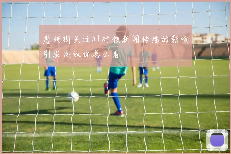詹姆斯关注AI对假新闻传播的影响引发热议你怎么看