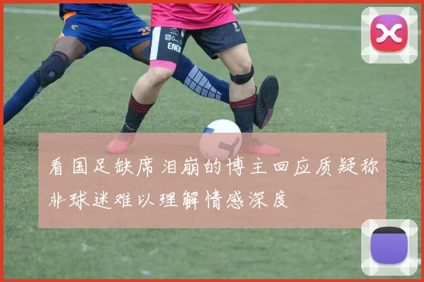 看国足缺席泪崩的博主回应质疑称非球迷难以理解情感深度