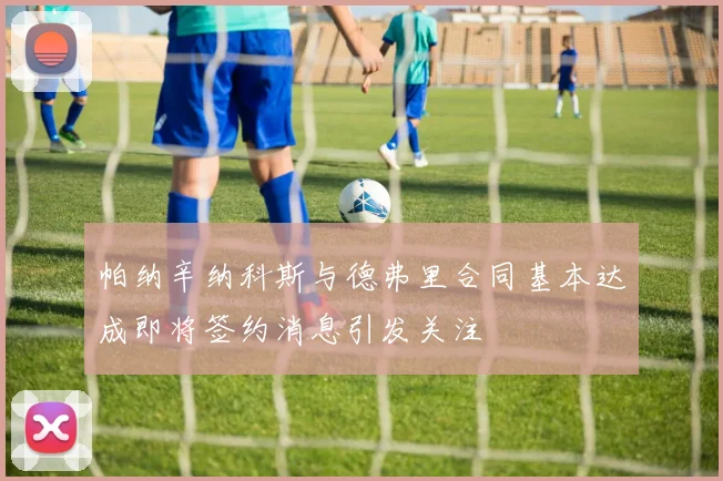 帕纳辛纳科斯与德弗里合同基本达成即将签约消息引发关注