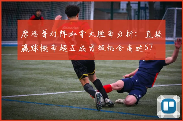 摩洛哥对阵加拿大胜率分析：直接赢球概率超五成晋级机会高达67