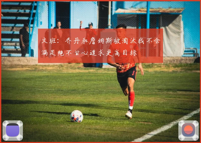 文班：乔丹和詹姆斯被淘汰我不会满足绝不甘心追求更高目标