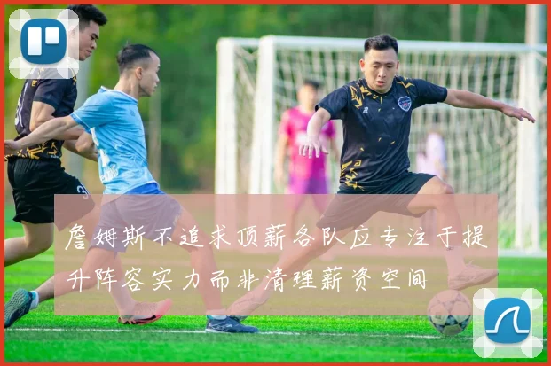 詹姆斯不追求顶薪各队应专注于提升阵容实力而非清理薪资空间