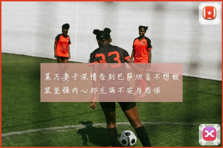 莱万妻子深情告别巴萨坦言不想假装坚强内心却充满不安与恐惧