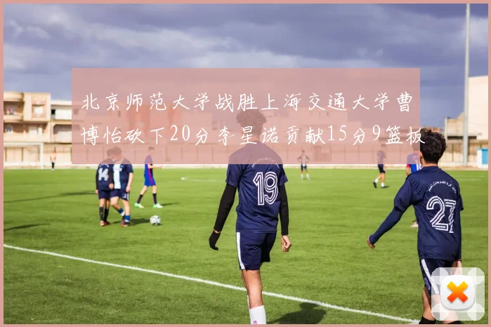 北京师范大学战胜上海交通大学曹博怡砍下20分李星诺贡献15分9篮板马天雨表现出色