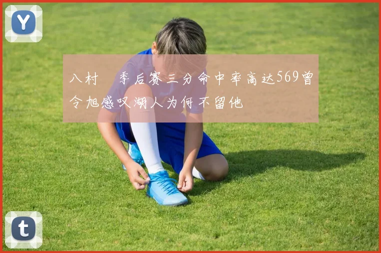 八村塁季后赛三分命中率高达569曾令旭感叹湖人为何不留他