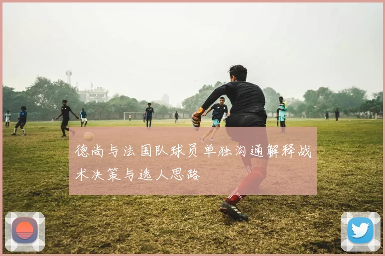 德尚与法国队球员单独沟通解释战术决策与选人思路