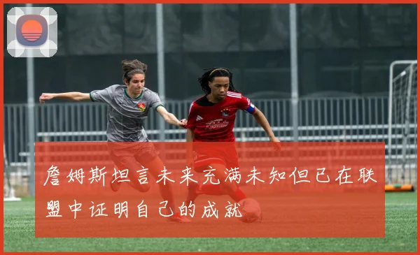 詹姆斯坦言未来充满未知但已在联盟中证明自己的成就