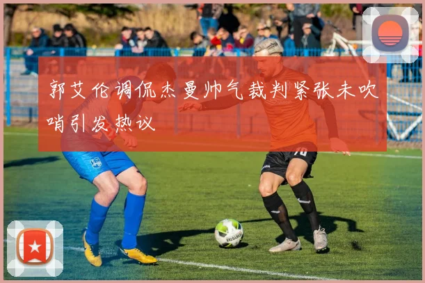 郭艾伦调侃杰曼帅气裁判紧张未吹哨引发热议